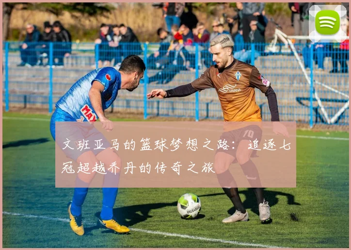文班亚马的篮球梦想之路：追逐七冠超越乔丹的传奇之旅