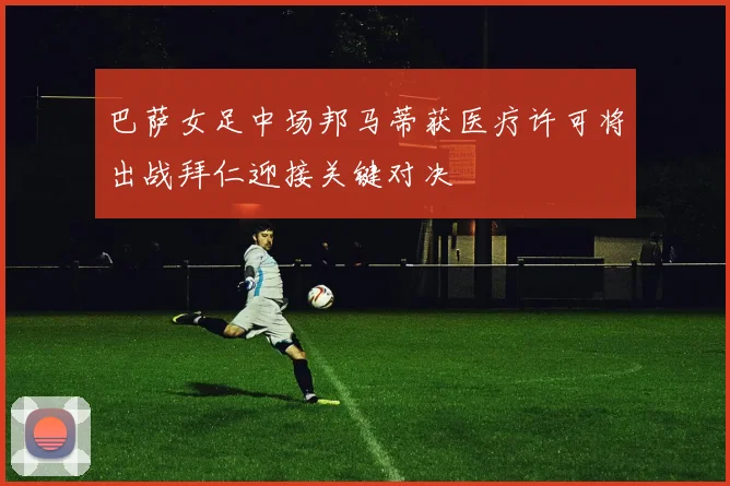 巴萨女足中场邦马蒂获医疗许可将出战拜仁迎接关键对决
