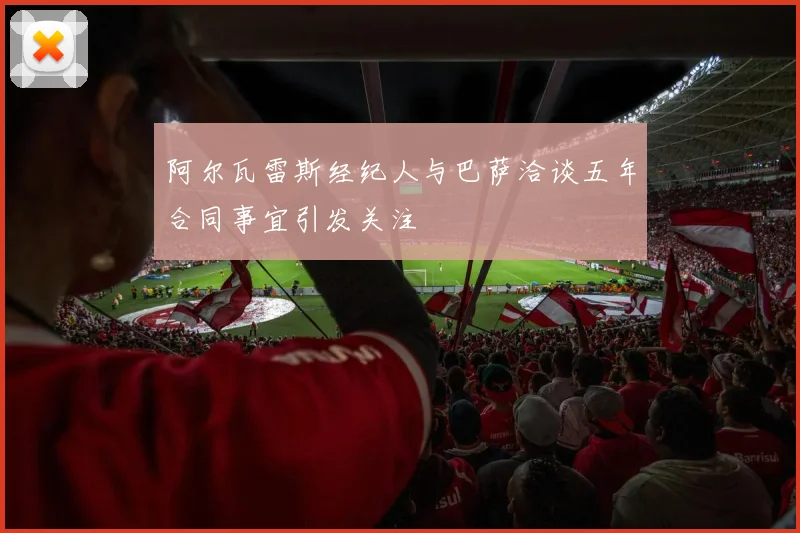 阿尔瓦雷斯经纪人与巴萨洽谈五年合同事宜引发关注