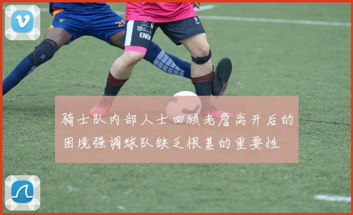 骑士队内部人士回顾老詹离开后的困境强调球队缺乏根基的重要性