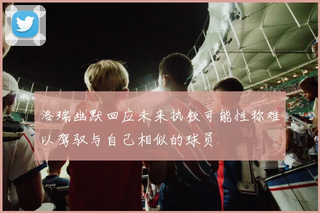 洛瑞幽默回应未来执教可能性称难以驾驭与自己相似的球员