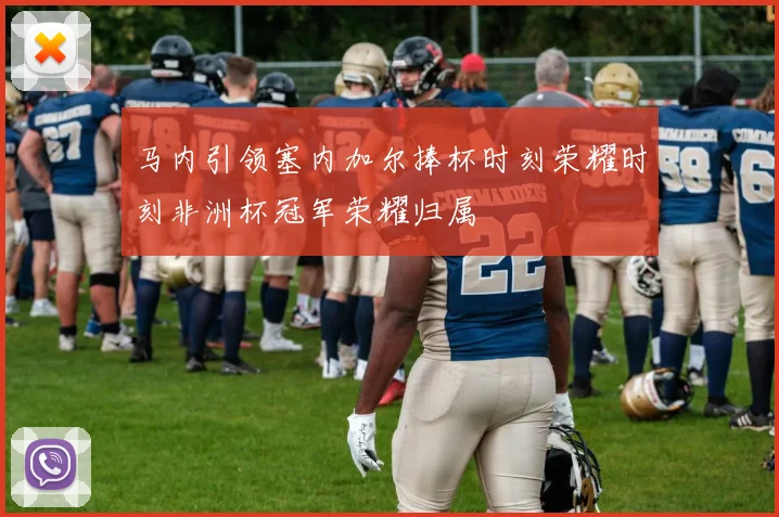 马内引领塞内加尔捧杯时刻荣耀时刻非洲杯冠军荣耀归属