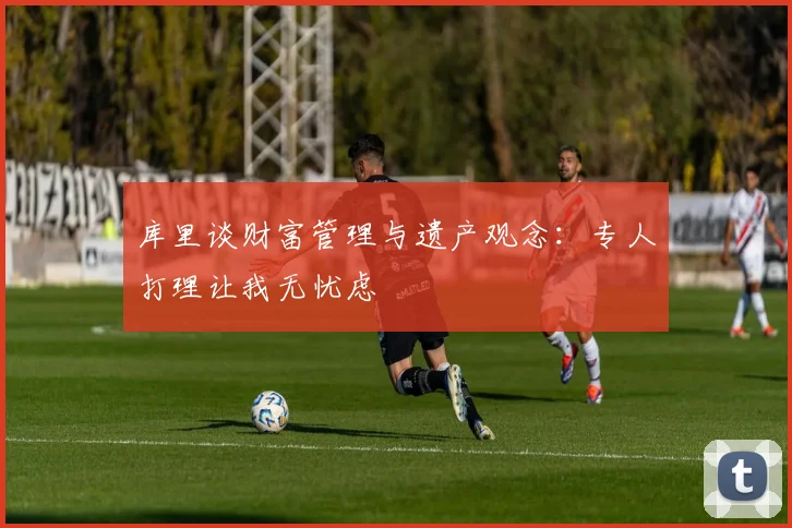 库里谈财富管理与遗产观念：专人打理让我无忧虑